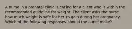 A nurse in a prenatal clinic is caring for a client who is within the recommended guideline for weight. The client asks the nurse how much weight is safe for her to gain during her pregnancy. Which of the following responses should the nurse make?