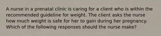 A nurse in a prenatal clinic is caring for a client who is within the recommended guideline for weight. The client asks the nurse how much weight is safe for her to gain during her pregnancy. Which of the following responses should the nurse make?