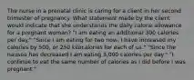 The nurse in a prenatal clinic is caring for a client in her second trimester of pregnancy. What statement made by the client would indicate that she understands the daily calorie allowance for a pregnant​ woman? ​"I am eating an additional 300 calories per​ day." ​"Since I am eating for two​ now, I have increased my calories by​ 500, or 250 kilocalories for each of​ us." ​"Since the nausea has decreased I am eating​ 3,000 calories per​ day." ​"I continue to eat the same number of calories as I did before I was​ pregnant."