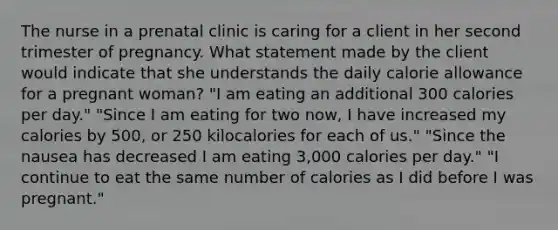 The nurse in a prenatal clinic is caring for a client in her second trimester of pregnancy. What statement made by the client would indicate that she understands the daily calorie allowance for a pregnant​ woman? ​"I am eating an additional 300 calories per​ day." ​"Since I am eating for two​ now, I have increased my calories by​ 500, or 250 kilocalories for each of​ us." ​"Since the nausea has decreased I am eating​ 3,000 calories per​ day." ​"I continue to eat the same number of calories as I did before I was​ pregnant."