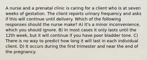 A nurse and a prenatal clinic is caring for a client who is at seven weeks of gestation. The client reports urinary frequency and asks if this will continue until delivery. Which of the following responses should the nurse make? A) It's a minor inconvenience, which you should ignore. B) In most cases it only lasts until the 12th week, but it will continue if you have poor bladder tone. C) There is no way to predict how long it will last in each individual client. D) It occurs during the first trimester and near the end of the pregnancy.