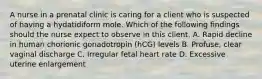 A nurse in a prenatal clinic is caring for a client who is suspected of having a hydatidiform mole. Which of the following findings should the nurse expect to observe in this client. A. Rapid decline in human chorionic gonadotropin (hCG) levels B. Profuse, clear vaginal discharge C. Irregular fetal heart rate D. Excessive uterine enlargement