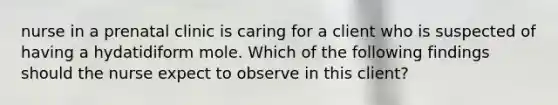 nurse in a prenatal clinic is caring for a client who is suspected of having a hydatidiform mole. Which of the following findings should the nurse expect to observe in this client?