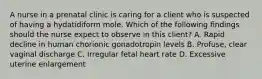 A nurse in a prenatal clinic is caring for a client who is suspected of having a hydatidiform mole. Which of the following findings should the nurse expect to observe in this client? A. Rapid decline in human chorionic gonadotropin levels B. Profuse, clear vaginal discharge C. Irregular fetal heart rate D. Excessive uterine enlargement