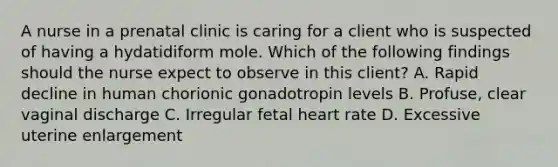 A nurse in a prenatal clinic is caring for a client who is suspected of having a hydatidiform mole. Which of the following findings should the nurse expect to observe in this client? A. Rapid decline in human chorionic gonadotropin levels B. Profuse, clear vaginal discharge C. Irregular fetal heart rate D. Excessive uterine enlargement