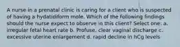 A nurse in a prenatal clinic is caring for a client who is suspected of having a hydatidiform mole. Which of the following findings should the nurse expect to observe in this client? Select one: a. irregular fetal heart rate b. Profuse, clear vaginal discharge c. excessive uterine enlargement d. rapid decline in hCg levels