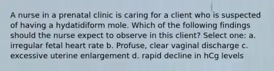 A nurse in a prenatal clinic is caring for a client who is suspected of having a hydatidiform mole. Which of the following findings should the nurse expect to observe in this client? Select one: a. irregular fetal heart rate b. Profuse, clear vaginal discharge c. excessive uterine enlargement d. rapid decline in hCg levels