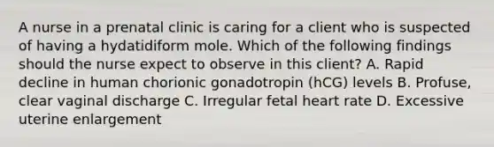 A nurse in a prenatal clinic is caring for a client who is suspected of having a hydatidiform mole. Which of the following findings should the nurse expect to observe in this client? A. Rapid decline in human chorionic gonadotropin (hCG) levels B. Profuse, clear vaginal discharge C. Irregular fetal heart rate D. Excessive uterine enlargement