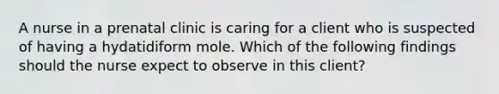 A nurse in a prenatal clinic is caring for a client who is suspected of having a hydatidiform mole. Which of the following findings should the nurse expect to observe in this client?