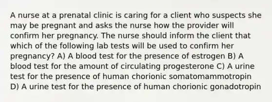 A nurse at a prenatal clinic is caring for a client who suspects she may be pregnant and asks the nurse how the provider will confirm her pregnancy. The nurse should inform the client that which of the following lab tests will be used to confirm her pregnancy? A) A blood test for the presence of estrogen B) A blood test for the amount of circulating progesterone C) A urine test for the presence of human chorionic somatomammotropin D) A urine test for the presence of human chorionic gonadotropin