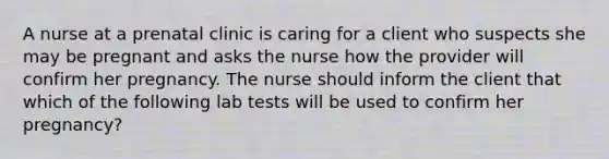 A nurse at a prenatal clinic is caring for a client who suspects she may be pregnant and asks the nurse how the provider will confirm her pregnancy. The nurse should inform the client that which of the following lab tests will be used to confirm her pregnancy?