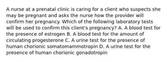 A nurse at a prenatal clinic is caring for a client who suspects she may be pregnant and asks the nurse how the provider will confirm her pregnancy. Which of the following laboratory tests will be used to confirm this client's pregnancy? A. A blood test for the presence of estrogen B. A blood test for the amount of circulating progesterone C. A urine test for the presence of human chorionic somatomammotropin D. A urine test for the presence of human chorionic gonadotropin