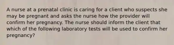 A nurse at a prenatal clinic is caring for a client who suspects she may be pregnant and asks the nurse how the provider will confirm her pregnancy. The nurse should inform the client that which of the following laboratory tests will be used to confirm her pregnancy?