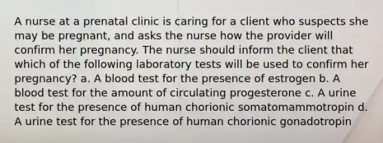 A nurse at a prenatal clinic is caring for a client who suspects she may be pregnant, and asks the nurse how the provider will confirm her pregnancy. The nurse should inform the client that which of the following laboratory tests will be used to confirm her pregnancy? a. A blood test for the presence of estrogen b. A blood test for the amount of circulating progesterone c. A urine test for the presence of human chorionic somatomammotropin d. A urine test for the presence of human chorionic gonadotropin