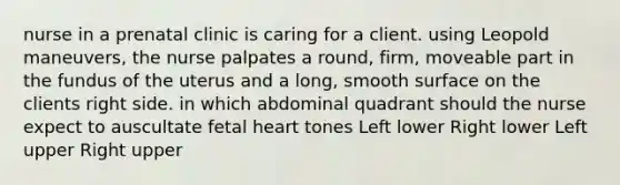 nurse in a prenatal clinic is caring for a client. using Leopold maneuvers, the nurse palpates a round, firm, moveable part in the fundus of the uterus and a long, smooth surface on the clients right side. in which abdominal quadrant should the nurse expect to auscultate fetal heart tones Left lower Right lower Left upper Right upper