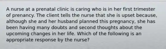 A nurse at a prenatal clinic is caring who is in her first trimester of prenancy. The client tells the nurse that she is upset because, although she and her husband planned this pregnancy, she has been having many doubts and second thoughts about the upcoming changes in her life. Which of the following is an appropriate response by the nurse?