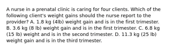 A nurse in a prenatal clinic is caring for four clients. Which of the following client's weight gains should the nurse report to the provider? A. 1.8 kg (4lb) weight gain and is in the first trimester. B. 3.6 kg (8 lb) weight gain and is in the first trimester. C. 6.8 kg (15 lb) weight and is in the second trimester. D. 11.3 kg (25 lb) weight gain and is in the third trimester.