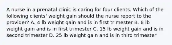 A nurse in a prenatal clinic is caring for four clients. Which of the following clients' weight gain should the nurse report to the provider? A. 4 lb weight gain and is in first trimester B. 8 lb weight gain and is in first trimester C. 15 lb weight gain and is in second trimester D. 25 lb weight gain and is in third trimester