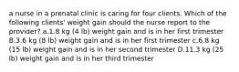 a nurse in a prenatal clinic is caring for four clients. Which of the following clients' weight gain should the nurse report to the provider? a.1.8 kg (4 lb) weight gain and is in her first trimester B.3.6 kg (8 lb) weight gain and is in her first trimester c.6.8 kg (15 lb) weight gain and is in her second trimester D.11.3 kg (25 lb) weight gain and is in her third trimester