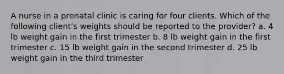 A nurse in a prenatal clinic is caring for four clients. Which of the following client's weights should be reported to the provider? a. 4 lb weight gain in the first trimester b. 8 lb weight gain in the first trimester c. 15 lb weight gain in the second trimester d. 25 lb weight gain in the third trimester