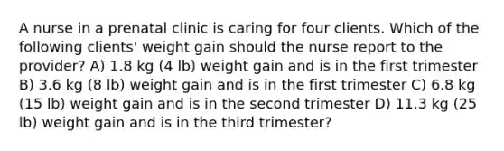 A nurse in a prenatal clinic is caring for four clients. Which of the following clients' weight gain should the nurse report to the provider? A) 1.8 kg (4 lb) weight gain and is in the first trimester B) 3.6 kg (8 lb) weight gain and is in the first trimester C) 6.8 kg (15 lb) weight gain and is in the second trimester D) 11.3 kg (25 lb) weight gain and is in the third trimester?