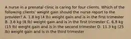 A nurse in a prenatal clinic is caring for four clients. Which of the following clients' weight gain should the nurse report to the provider? A. 1.8 kg (4 lb) weight gain and is in the first trimester B. 3.6 kg (8 lb) weight gain and is in the first trimester C. 6.8 kg (15 lb) weight gain and is in the second trimester D. 11.3 kg (25 lb) weight gain and is in the third trimester