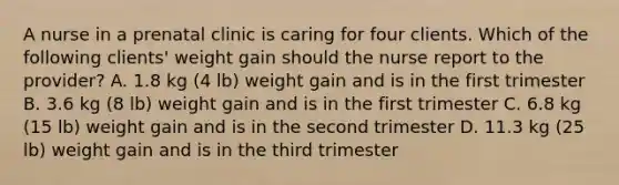 A nurse in a prenatal clinic is caring for four clients. Which of the following clients' weight gain should the nurse report to the provider? A. 1.8 kg (4 lb) weight gain and is in the first trimester B. 3.6 kg (8 lb) weight gain and is in the first trimester C. 6.8 kg (15 lb) weight gain and is in the second trimester D. 11.3 kg (25 lb) weight gain and is in the third trimester