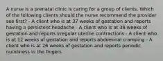 A nurse is a prenatal clinic is caring for a group of clients. Which of the following clients should the nurse recommend the provider see first? - A client who is at 37 weeks of gestation and reports having a persistent headache - A client who is at 38 weeks of gestation and reports irregular uterine contractions - A client who is at 12 weeks of gestation and reports abdominal cramping - A client who is at 26 weeks of gestation and reports periodic numbness in the fingers