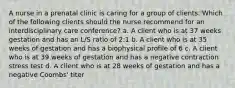 A nurse in a prenatal clinic is caring for a group of clients. Which of the following clients should the nurse recommend for an interdisciplinary care conference? a. A client who is at 37 weeks gestation and has an L/S ratio of 2:1 b. A client who is at 35 weeks of gestation and has a biophysical profile of 6 c. A client who is at 39 weeks of gestation and has a negative contraction stress test d. A client who is at 28 weeks of gestation and has a negative Coombs' titer