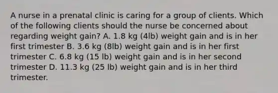 A nurse in a prenatal clinic is caring for a group of clients. Which of the following clients should the nurse be concerned about regarding weight gain? A. 1.8 kg (4lb) weight gain and is in her first trimester B. 3.6 kg (8lb) weight gain and is in her first trimester C. 6.8 kg (15 lb) weight gain and is in her second trimester D. 11.3 kg (25 lb) weight gain and is in her third trimester.