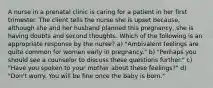 A nurse in a prenatal clinic is caring for a patient in her first trimester. The client tells the nurse she is upset because, although she and her husband planned this pregnancy, she is having doubts and second thoughts. Which of the following is an appropriate response by the nurse? a) "Ambivalent feelings are quite common for women early in pregnancy." b) "Perhaps you should see a counselor to discuss these questions further." c) "Have you spoken to your mother about these feelings?" d) "Don't worry. You will be fine once the baby is born."