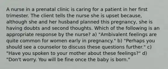 A nurse in a prenatal clinic is caring for a patient in her first trimester. The client tells the nurse she is upset because, although she and her husband planned this pregnancy, she is having doubts and second thoughts. Which of the following is an appropriate response by the nurse? a) "Ambivalent feelings are quite common for women early in pregnancy." b) "Perhaps you should see a counselor to discuss these questions further." c) "Have you spoken to your mother about these feelings?" d) "Don't worry. You will be fine once the baby is born."