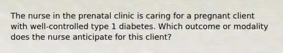 The nurse in the prenatal clinic is caring for a pregnant client with well-controlled type 1 diabetes. Which outcome or modality does the nurse anticipate for this client?