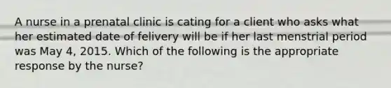 A nurse in a prenatal clinic is cating for a client who asks what her estimated date of felivery will be if her last menstrial period was May 4, 2015. Which of the following is the appropriate response by the nurse?