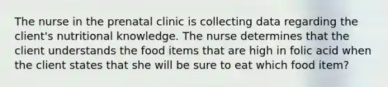 The nurse in the prenatal clinic is collecting data regarding the client's nutritional knowledge. The nurse determines that the client understands the food items that are high in folic acid when the client states that she will be sure to eat which food item?