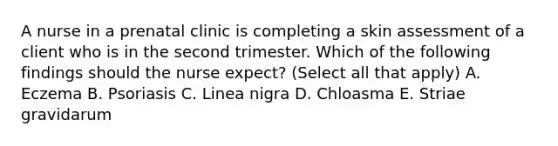 A nurse in a prenatal clinic is completing a skin assessment of a client who is in the second trimester. Which of the following findings should the nurse expect? (Select all that apply) A. Eczema B. Psoriasis C. Linea nigra D. Chloasma E. Striae gravidarum