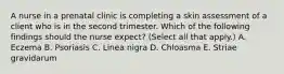 A nurse in a prenatal clinic is completing a skin assessment of a client who is in the second trimester. Which of the following findings should the nurse expect? (Select all that apply.) A. Eczema B. Psoriasis C. Linea nigra D. Chloasma E. Striae gravidarum