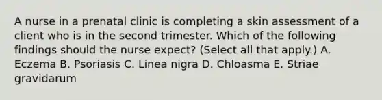 A nurse in a prenatal clinic is completing a skin assessment of a client who is in the second trimester. Which of the following findings should the nurse expect? (Select all that apply.) A. Eczema B. Psoriasis C. Linea nigra D. Chloasma E. Striae gravidarum