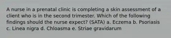 A nurse in a prenatal clinic is completing a skin assessment of a client who is in the second trimester. Which of the following findings should the nurse expect? (SATA) a. Eczema b. Psoriasis c. Linea nigra d. Chloasma e. Striae gravidarum