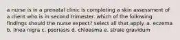 a nurse is in a prenatal clinic is completing a skin assessment of a client who is in second trimester. which of the following findings should the nurse expect? select all that apply. a. eczema b. linea nigra c. psoriasis d. chloasma e. straie gravidum