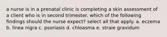 a nurse is in a prenatal clinic is completing a skin assessment of a client who is in second trimester. which of the following findings should the nurse expect? select all that apply. a. eczema b. linea nigra c. psoriasis d. chloasma e. straie gravidum