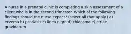 A nurse in a prenatal clinic is completing a skin assessment of a client who is in the second trimester. Which of the following findings should the nurse expect? (select all that apply.) a) eczema b) psoriasis c) linea nigra d) chloasma e) striae gravidarum