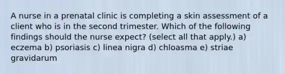 A nurse in a prenatal clinic is completing a skin assessment of a client who is in the second trimester. Which of the following findings should the nurse expect? (select all that apply.) a) eczema b) psoriasis c) linea nigra d) chloasma e) striae gravidarum