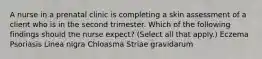 A nurse in a prenatal clinic is completing a skin assessment of a client who is in the second trimester. Which of the following findings should the nurse expect? (Select all that apply.) Eczema Psoriasis Linea nigra Chloasma Striae gravidarum