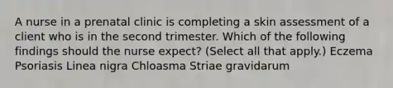 A nurse in a prenatal clinic is completing a skin assessment of a client who is in the second trimester. Which of the following findings should the nurse expect? (Select all that apply.) Eczema Psoriasis Linea nigra Chloasma Striae gravidarum