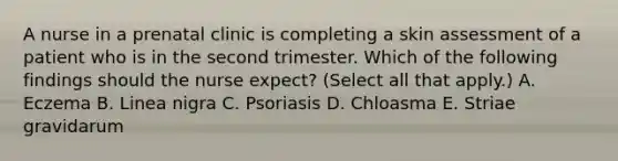 A nurse in a prenatal clinic is completing a skin assessment of a patient who is in the second trimester. Which of the following findings should the nurse expect? (Select all that apply.) A. Eczema B. Linea nigra C. Psoriasis D. Chloasma E. Striae gravidarum