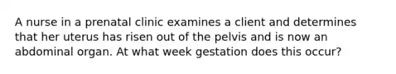 A nurse in a prenatal clinic examines a client and determines that her uterus has risen out of the pelvis and is now an abdominal organ. At what week gestation does this occur?