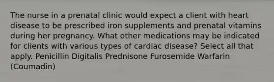 The nurse in a prenatal clinic would expect a client with heart disease to be prescribed iron supplements and prenatal vitamins during her pregnancy. What other medications may be indicated for clients with various types of cardiac​ disease? Select all that apply. Penicillin Digitalis Prednisone Furosemide Warfarin​ (Coumadin)