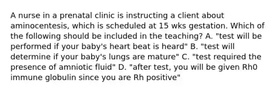 A nurse in a prenatal clinic is instructing a client about aminocentesis, which is scheduled at 15 wks gestation. Which of the following should be included in the teaching? A. "test will be performed if your baby's heart beat is heard" B. "test will determine if your baby's lungs are mature" C. "test required the presence of amniotic fluid" D. "after test, you will be given Rh0 immune globulin since you are Rh positive"