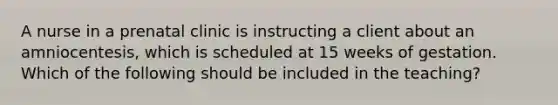 A nurse in a prenatal clinic is instructing a client about an amniocentesis, which is scheduled at 15 weeks of gestation. Which of the following should be included in the teaching?